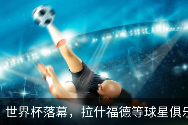 世界杯落幕，拉什福德等球星俱乐部前途未卜