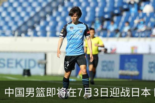 中国男篮即将在7月3日迎战日本 四场热身赛以提升实力