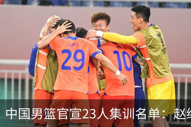 中国男篮官宣23人集训名单：赵继伟杨瀚森领衔 郭士强指导带队