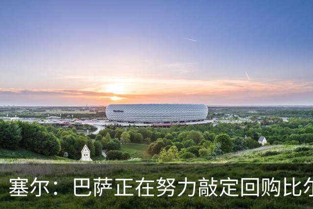塞尔：巴萨正在努力敲定回购比尔希利，并考虑将他外租贝蒂斯