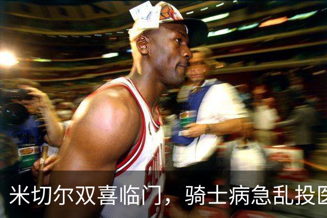 米切尔双喜临门，骑士病急乱投医，哈登要向老詹学习