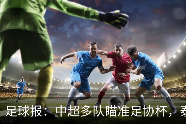 足球报：中超多队瞄准足协杯，泰山队联赛小幅轮换是正常选择