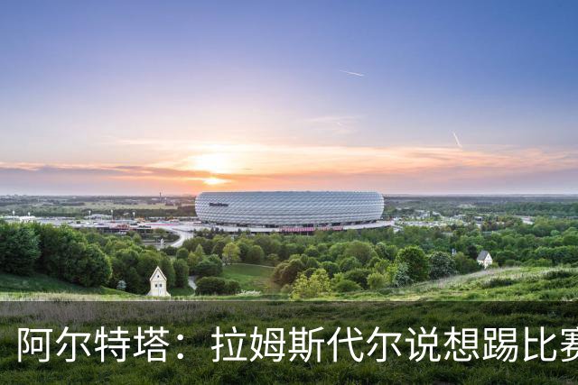 阿尔特塔：拉姆斯代尔说想踢比赛 我们尽力安排了